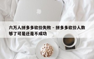 六万人拼多多砍价失败 - 拼多多砍价人数够了可是还是不成功