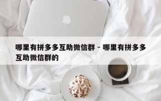 哪里有拼多多互助微信群 - 哪里有拼多多互助微信群的