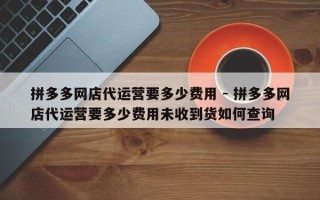 拼多多网店代运营要多少费用 - 拼多多网店代运营要多少费用未收到货如何查询
