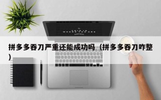 拼多多吞刀严重还能成功吗（拼多多吞刀咋整）