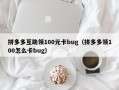 拼多多互助领100元卡bug（拼多多领100怎么卡bug）