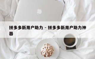 拼多多新用户助力 - 拼多多新用户助力神器