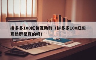 拼多多100红包互助群（拼多多100红包互助群是真的吗）