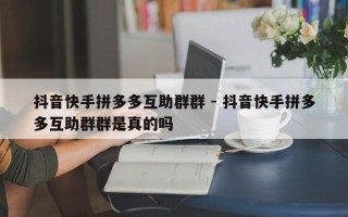 抖音快手拼多多互助群群 - 抖音快手拼多多互助群群是真的吗