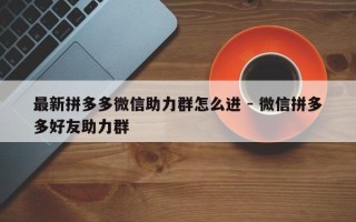 最新拼多多微信助力群怎么进 - 微信拼多多好友助力群