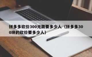 拼多多砍价300元需要多少人（拼多多300块的砍价要多少人）
