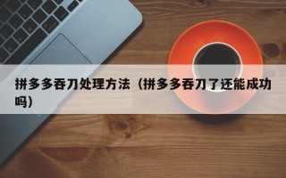 拼多多吞刀处理方法（拼多多吞刀了还能成功吗）