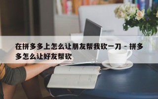 在拼多多上怎么让朋友帮我砍一刀 - 拼多多怎么让好友帮砍