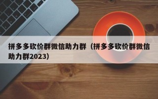 拼多多砍价群微信助力群（拼多多砍价群微信助力群2023）
