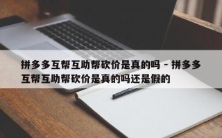 拼多多互帮互助帮砍价是真的吗 - 拼多多互帮互助帮砍价是真的吗还是假的