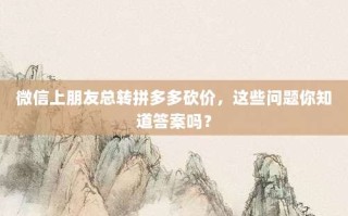 微信上朋友总转拼多多砍价，这些问题你知道答案吗？