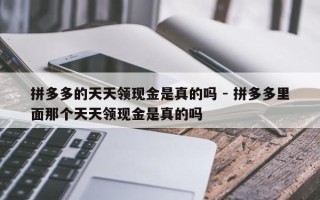 拼多多的天天领现金是真的吗 - 拼多多里面那个天天领现金是真的吗