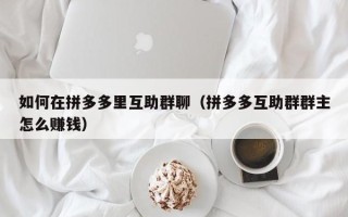 如何在拼多多里互助群聊（拼多多互助群群主怎么赚钱）