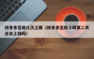 拼多多互助几次上限（拼多多互助上限第二天还会上线吗）