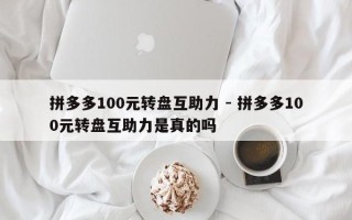 拼多多100元转盘互助力 - 拼多多100元转盘互助力是真的吗