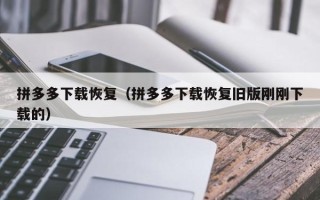 拼多多下载恢复（拼多多下载恢复旧版刚刚下载的）
