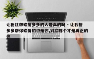 让粉丝帮砍拼多多的人是真的吗 - 让我拼多多帮你砍价的也是你,到底哪个才是真正的你