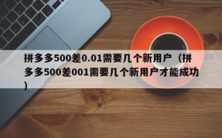 拼多多500差0.01需要几个新用户（拼多多500差001需要几个新用户才能成功）