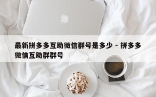 最新拼多多互助微信群号是多少 - 拼多多微信互助群群号