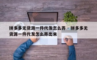 拼多多无货源一件代发怎么弄 - 拼多多无货源一件代发怎么弄出来