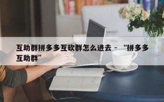 互助群拼多多互砍群怎么进去 - “拼多多互助群”