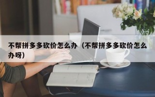 不帮拼多多砍价怎么办（不帮拼多多砍价怎么办呀）