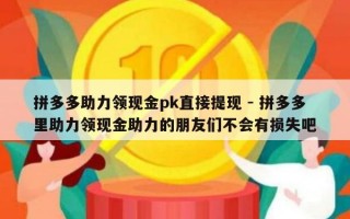 拼多多助力领现金pk直接提现 - 拼多多里助力领现金助力的朋友们不会有损失吧