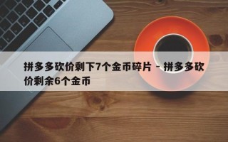 拼多多砍价剩下7个金币碎片 - 拼多多砍价剩余6个金币