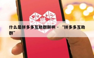 什么是拼多多互助群聊啊 - “拼多多互助群”