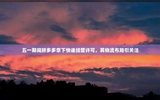 五一期间拼多多拿下快递经营许可，其物流布局引关注