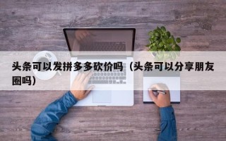头条可以发拼多多砍价吗（头条可以分享朋友圈吗）