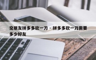 交朋友拼多多砍一刀 - 拼多多砍一刀需要多少好友
