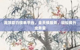 高效助力接单平台，全天候服务，轻松提升业务量