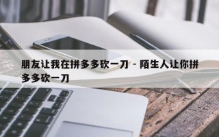 朋友让我在拼多多砍一刀 - 陌生人让你拼多多砍一刀