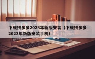 下载拼多多2023年新版安装（下载拼多多2023年新版安装手机）