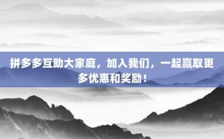 拼多多互助大家庭，加入我们，一起赢取更多优惠和奖励！
