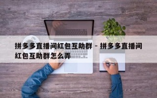 拼多多直播间红包互助群 - 拼多多直播间红包互助群怎么弄