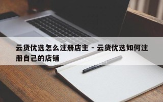 云货优选怎么注册店主 - 云货优选如何注册自己的店铺