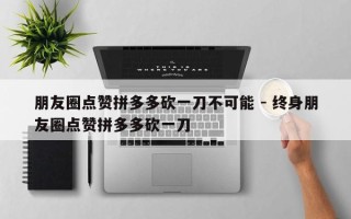 朋友圈点赞拼多多砍一刀不可能 - 终身朋友圈点赞拼多多砍一刀