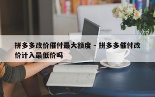 拼多多改价催付最大额度 - 拼多多催付改价计入最低价吗