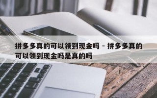 拼多多真的可以领到现金吗 - 拼多多真的可以领到现金吗是真的吗