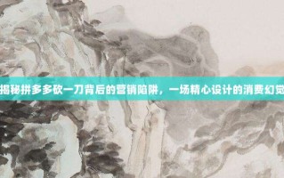 揭秘拼多多砍一刀背后的营销陷阱，一场精心设计的消费幻觉