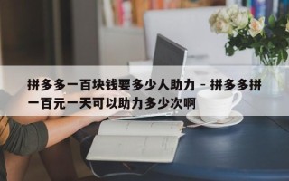 拼多多一百块钱要多少人助力 - 拼多多拼一百元一天可以助力多少次啊