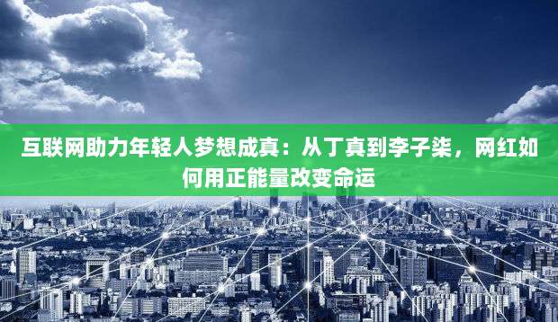 互联网助力年轻人梦想成真:从丁真到李子柒,网红如何用正能量改变命运-第1张图片-拼多多助力 互联网助力年轻人梦想成真:从丁真到李子柒,网红如何用正能量改变命运-第1张图片-拼多多助力