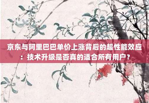 京东与阿里巴巴单价上涨背后的超性能效应：技术升级是否真的适合所有用户？-第1张图片-拼多多助力