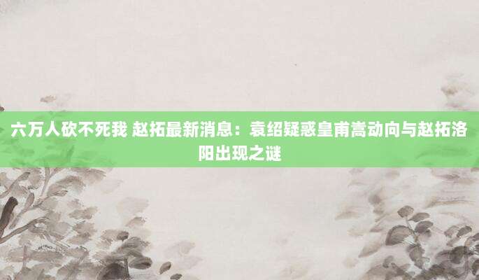 六万人砍不死我 赵拓最新消息:袁绍疑惑皇甫嵩动向与赵拓洛阳出现之谜-第1张图片-拼多多助力 六万人砍不死我 赵拓最新消息:袁绍疑惑皇甫嵩动向与赵拓洛阳出现之谜-第1张图片-拼多多助力