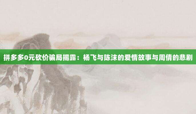 拼多多0元砍价骗局揭露:杨飞与陈沫的爱情故事与周倩的悲剧-第1张图片-拼多多助力 拼多多0元砍价骗局揭露:杨飞与陈沫的爱情故事与周倩的悲剧-第1张图片-拼多多助力