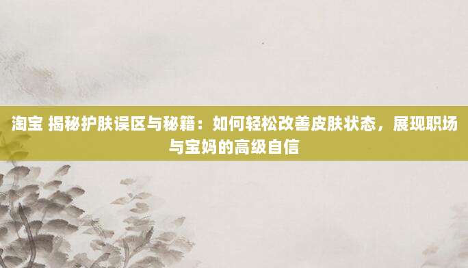 淘宝 揭秘护肤误区与秘籍:如何轻松改善皮肤状态,展现职场与宝妈的高级自信-第1张图片-拼多多助力 淘宝 揭秘护肤误区与秘籍:如何轻松改善皮肤状态,展现职场与宝妈的高级自信-第1张图片-拼多多助力