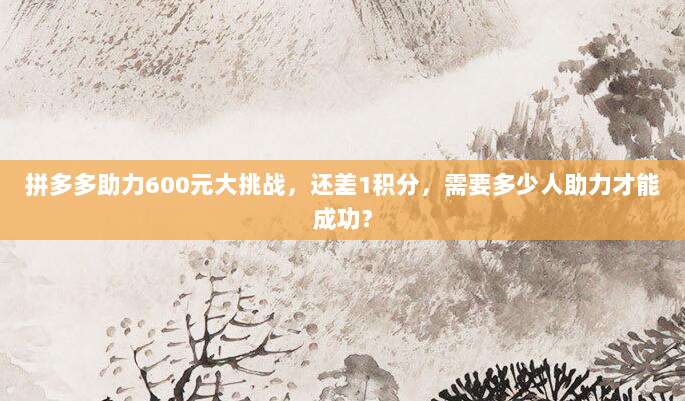 拼多多助力600元大挑战,还差1积分,需要多少人助力才能成功?-第1张图片-拼多多助力 拼多多助力600元大挑战,还差1积分,需要多少人助力才能成功?-第1张图片-拼多多助力