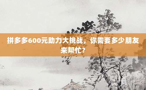 拼多多600元助力大挑战，你需要多少朋友来帮忙？-第1张图片-拼多多助力